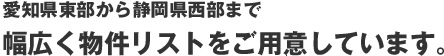 愛知県東部から静岡県西部まで幅広く物件リストをご用意しています。