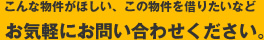 こんな物件がほしい、この物件を借りたいなどお気軽にお問い合わせください。